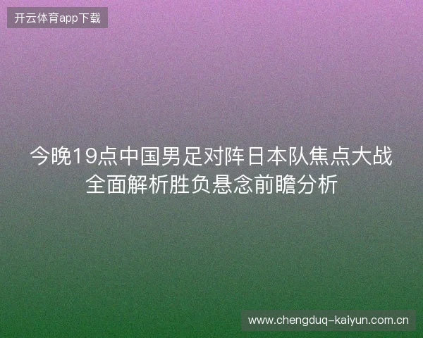 今晚19点中国男足对阵日本队焦点大战全面解析胜负悬念前瞻分析 今晚19点中国男足对阵日本队焦点大战全面解析胜负悬念前瞻分析